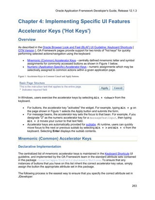 Oracle Application Framework Developer's Guide, Release 12.1.3



Chapter 4: Implementing Specific UI Features
Accelerator Keys ('Hot Keys')
Overview
As described in the Oracle Browser Look and Feel (BLAF) UI Guideline: Keyboard Shortcuts [
OTN Version ], OA Framework pages provide support for two kinds of "hot keys" for quickly
performing selected actions/navigation using the keyboard:

    •    Mnemonic (Common) Accelerator Keys - centrally defined mnemonic letter and symbol
         assignments for commonly accessed buttons as shown in Figure 1 below.
    •    Numeric (Application-Specific) Accelerator Keys - numeric assignments which may be
         selectively assigned to common actions within a given application page.

Figure 1: Accelerator Keys in Common Cancel and Apply buttons.




In Windows, users exercise the accelerator keys by selecting Alt + <char> from the
keyboard.

    •    For buttons, the accelerator key "activates" the widget. For example, typing Alt + p on
         the page shown in Figure 1 selects the Apply button and submits the form.
    •    For message beans, the accelerator key sets the focus to that bean. For example, if you
         designate "2" as the numeric accelerator key for a messageTextInput, then typing
         Alt + 2 moves your cursor to that text field.
    •    Accelerator keys are automatically provided for subtabs. At runtime, users can quickly
         move focus to the next or previous subtab by selecting Alt + > and Alt + < from the
         keyboard. Selecting Enter displays the subtab contents.

Mnemonic (Common) Accelerator Keys

Declarative Implementation

The centralized list of mnemonic accelerator keys is maintained in the Keyboard Shortcuts UI
guideline, and implemented by the OA Framework team in the standard attribute sets contained
in the package /oracle/apps/fnd/attributesets/Buttons. To ensure that any
instances of buttons that you have on this list inherit the correct accelerator key value, simply
assign the button the appropriate attribute set in this package.

The following process is the easiest way to ensure that you specify the correct attribute set in
JDeveloper:


                                                                                               263
 