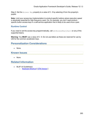 Oracle Application Framework Developer's Guide, Release 12.1.3


Step 2: Set the Access Key property to a value of 0 - 9 by selecting it from the property's
poplist.

Note: Limit your access key implementation to product-specific buttons where execution speed
is absolutely essential for high-frequency users. So, for example, you don't need product-
specific button access keys in a self-service application that is likely to be used once a year.

Runtime Control

If you need to set the access key programmatically, call setAccessKey(char) on any of the
supported beans.

Warning: You MUST use a value of 0 - 9. Do not use letters as these are reserved for use by
UIX for the common accelerator keys.

Personalization Considerations
   •   None.

Known Issues
   •   None

Related Information
   •   BLAF UI Guideline(s)
          o Keyboard Shortcut [ OTN Version ]




                                                                                              265
 