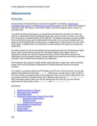 Oracle Application Framework Developer's Guide



Attachments
Overview
As described in the Oracle Browser Look-and-Feel (BLAF) UI Guidelines: Attachments
Templates [OTN version] and Attachments Flows [OTN version], use the attachments feature to
associate a URL, file content, or text with an object, such as an expense report, contract, or
purchase order.

To enable the attachments feature, you should first understand the concept of an entity. An
entity is an object within Oracle E-Business Suite data, such as an item, an order, or an order
line. (An entity is not related to BC4J Entity Objects). The attachments feature must be enabled
for an entity before users can link attachments to the entity. In the context of attachments, an
entity can be considered either a base entity or a related entity. A base entity is the main entity
of the region. A related entity is an entity that is usually related to the region by a foreign-key
relationship.

An entity consists of a set of view attribute names (declared through your OA Extension region
items), which are the primary keys for the view object related to your region. When an
attachment is stored, the values of these primary keys and the Entity ID are stored so the
attachments can be uniquely retrieved. Several regions can access the same entity, providing a
consistent view of attachments throughout your application.

OA Framework also supports multiple entities associated with a region item, with functionality
similar to the core functionality of attachments in Oracle E-Business Suite Forms-based
functions.

For instance, a purchase order has a PO Header and PO Lines. At the line level, you can add
attachments pertaining to the entity PO_LINES. Note that you usually enter an item number in
PO Lines. When you create the item in the master Item form, you can add an attachment, such
as a picture of the item, that gets stored with a different entity, such as MTL_SYSTEM_ITEMS.
With multi-entity support, when you view the attachments for a PO Line, you can see the
attachments for both entities, that is, PO_LINES and MTL_SYSTEM_ITEMS.

Contents

   •   Attachment Styles in a Region
   •   Attachments User Interface
   •   Inline Attachments
   •   Enabling the Attachments Feature for an Entity
            o Declarative Implementation
            o Runtime Control
            o Enabling Virus Scanning
   •   Personalization Considerations
   •   Services Exposed
   •   Known Issues
   •   Related Information


266
 