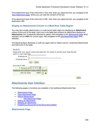 Oracle Application Framework Developer's Guide, Release 12.1.3


If the attachment type of the inline link is Text, then when you select the link, you navigate to the
View Attachment page, where you can view the content of the text.

If the attachment type of the inline link is URL, then when you select the link, you navigate to the
destination URL.

Display an Attachments Column in a Multi-Row Table Region

You may also enable attachments in a multi-record table region by displaying an Attachment
column at the end of the table. Each row in the table that contains an attachment displays an
Attachments icon (a paperclip attached to paper), that navigates to the Attachments page when
selected, and an Add icon (a plus sign), that navigates to the Add Attachment page when
selected.

The following figure illustrates a multi-row region with an Attach column, containing Attachments
and Add icons in the table:




Attachments User Interface
The following pages or functions are available in the traditional Attachments flow:

   •   Attachments Page
   •   View Attachment Page
   •   Adding Attachments
           o Add Attachment Page
   •   Editing an Attachment
   •   Deleting an Attachment
   •   Publishing a Document to the Document Catalog

Attachments Page



                                                                                                 269
 