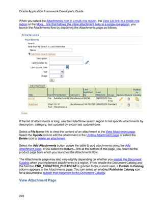Oracle Application Framework Developer's Guide


When you select the Attachments icon in a multi-row region, the View List link in a single-row
region or the More... link that follows the inline attachment links in a single-row region, you
launch the Attachments flow by displaying the Attachments page as follows:




If the list of attachments is long, use the Hide/Show search region to list specific attachments by
description, category, last updated by and/or last updated date.

Select a File Name link to view the content of an attachment in the View Attachment page.
Select the Update icon to edit the attachment in the Update Attachment page or select the
Delete icon to delete an attachment.

Select the Add Attachments button above the table to add attachments using the Add
Attachment page. If you select the Return... link at the bottom of this page, you return to the
product page from which you launched the Attachments flow.

The Attachments page may also vary slightly depending on whether you enable the Document
Catalog when you implement attachments in a region. If you enable the Document Catalog and
the function FND_FNDATTCH_PUBTOCAT is granted to the current user, a Publish to Catalog
column appears in the Attachments page. You can select an enabled Publish to Catalog icon
for a document to publish that document to the Document Catalog.

View Attachment Page



270
 
