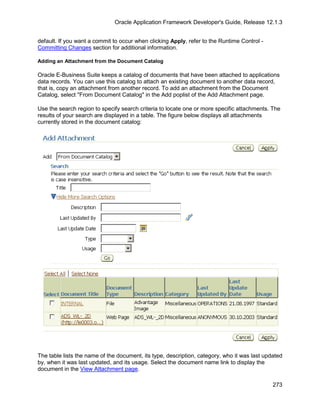 Oracle Application Framework Developer's Guide, Release 12.1.3


default. If you want a commit to occur when clicking Apply, refer to the Runtime Control -
Committing Changes section for additional information.

Adding an Attachment from the Document Catalog

Oracle E-Business Suite keeps a catalog of documents that have been attached to applications
data records. You can use this catalog to attach an existing document to another data record,
that is, copy an attachment from another record. To add an attachment from the Document
Catalog, select "From Document Catalog" in the Add poplist of the Add Attachment page.

Use the search region to specify search criteria to locate one or more specific attachments. The
results of your search are displayed in a table. The figure below displays all attachments
currently stored in the document catalog:




The table lists the name of the document, its type, description, category, who it was last updated
by, when it was last updated, and its usage. Select the document name link to display the
document in the View Attachment page.

                                                                                              273
 