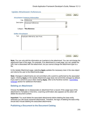 Oracle Application Framework Developer's Guide, Release 12.1.3




Note: You can only edit the information as it pertains to the attachment. You can not change the
attachment type in this page. For example, if an attachment is a web page, you can update the
URL that is associated with this attachment, but you cannot change the attachment type to a
file.

In the Update Attachment page, selecting Apply updates the necessary rows in the view object
and returns the user to the Attachments page.

Note: Changes to attachments are not committed until a submit is performed by the associated
region. Clicking Apply on the Update Attachment page does not commit the changes by default.
If you want a commit to occur when clicking Apply, refer to the Runtime Control - Committing
Changes section for additional information.

Deleting an Attachment

Choose the Delete icon to disassociate an attachment from a record. If the usage type of the
attachment is Template or One-time, a warning confirmation also appears as this action will
delete the document content.

Important: You must delete the associated attachments before deleting the base entity,
otherwise you will cause orphaned attachments. Therefore, the logic of deleting the base entity
should also include deleting the associated attachments.

Publishing a Document to the Document Catalog

                                                                                               275
 