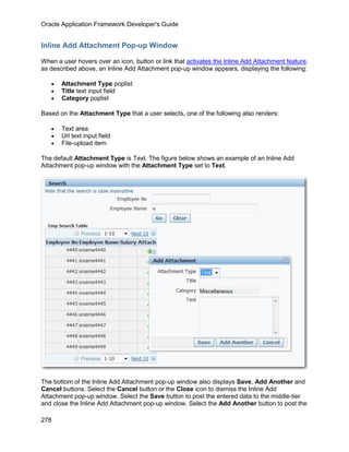 Oracle Application Framework Developer's Guide


Inline Add Attachment Pop-up Window

When a user hovers over an icon, button or link that activates the Inline Add Attachment feature,
as described above, an Inline Add Attachment pop-up window appears, displaying the following:

   •   Attachment Type poplist
   •   Title text input field
   •   Category poplist

Based on the Attachment Type that a user selects, one of the following also renders:

   •   Text area
   •   Url text input field
   •   File-upload item

The default Attachment Type is Text. The figure below shows an example of an Inline Add
Attachment pop-up window with the Attachment Type set to Text.




The bottom of the Inline Add Attachment pop-up window also displays Save, Add Another and
Cancel buttons. Select the Cancel button or the Close icon to dismiss the Inline Add
Attachment pop-up window. Select the Save button to post the entered data to the middle-tier
and close the Inline Add Attachment pop-up window. Select the Add Another button to post the

278
 