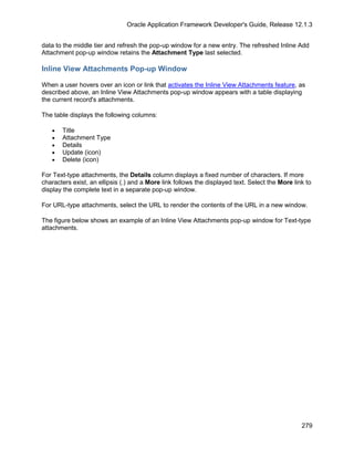 Oracle Application Framework Developer's Guide, Release 12.1.3


data to the middle tier and refresh the pop-up window for a new entry. The refreshed Inline Add
Attachment pop-up window retains the Attachment Type last selected.

Inline View Attachments Pop-up Window

When a user hovers over an icon or link that activates the Inline View Attachments feature, as
described above, an Inline View Attachments pop-up window appears with a table displaying
the current record's attachments.

The table displays the following columns:

   •   Title
   •   Attachment Type
   •   Details
   •   Update (icon)
   •   Delete (icon)

For Text-type attachments, the Details column displays a fixed number of characters. If more
characters exist, an ellipsis (.) and a More link follows the displayed text. Select the More link to
display the complete text in a separate pop-up window.

For URL-type attachments, select the URL to render the contents of the URL in a new window.

The figure below shows an example of an Inline View Attachments pop-up window for Text-type
attachments.




                                                                                                 279
 