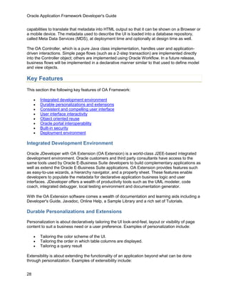 Oracle Application Framework Developer's Guide


capabilities to translate that metadata into HTML output so that it can be shown on a Browser or
a mobile device. The metadata used to describe the UI is loaded into a database repository,
called Meta Data Services (MDS), at deployment time and optionally at design time as well.

The OA Controller, which is a pure Java class implementation, handles user and application-
driven interactions. Simple page flows (such as a 2-step transaction) are implemented directly
into the Controller object; others are implemented using Oracle Workflow. In a future release,
business flows will be implemented in a declarative manner similar to that used to define model
and view objects.

Key Features
This section the following key features of OA Framework:

     •   Integrated development environment
     •   Durable personalizations and extensions
     •   Consistent and compelling user interface
     •   User interface interactivity
     •   Object oriented reuse
     •   Oracle portal interoperability
     •   Built-in security
     •   Deployment environment

Integrated Development Environment

Oracle JDeveloper with OA Extension (OA Extension) is a world-class J2EE-based integrated
development environment. Oracle customers and third party consultants have access to the
same tools used by Oracle E-Business Suite developers to build complementary applications as
well as extend the Oracle E-Business Suite applications. OA Extension provides features such
as easy-to-use wizards, a hierarchy navigator, and a property sheet. These features enable
developers to populate the metadata for declarative application business logic and user
interfaces. JDeveloper offers a wealth of productivity tools such as the UML modeler, code
coach, integrated debugger, local testing environment and documentation generator.

With the OA Extension software comes a wealth of documentation and learning aids including a
Developer's Guide, Javadoc, Online Help, a Sample Library and a rich set of Tutorials.

Durable Personalizations and Extensions

Personalization is about declaratively tailoring the UI look-and-feel, layout or visibility of page
content to suit a business need or a user preference. Examples of personalization include:

     •   Tailoring the color scheme of the UI.
     •   Tailoring the order in which table columns are displayed.
     •   Tailoring a query result

Extensibility is about extending the functionality of an application beyond what can be done
through personalization. Examples of extensibility include:


28
 