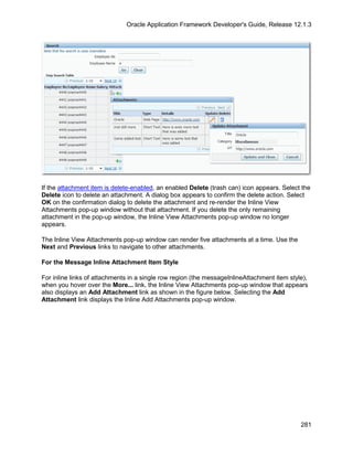 Oracle Application Framework Developer's Guide, Release 12.1.3




If the attachment item is delete-enabled, an enabled Delete (trash can) icon appears. Select the
Delete icon to delete an attachment. A dialog box appears to confirm the delete action. Select
OK on the confirmation dialog to delete the attachment and re-render the Inline View
Attachments pop-up window without that attachment. If you delete the only remaining
attachment in the pop-up window, the Inline View Attachments pop-up window no longer
appears.

The Inline View Attachments pop-up window can render five attachments at a time. Use the
Next and Previous links to navigate to other attachments.

For the Message Inline Attachment Item Style

For inline links of attachments in a single row region (the messageInlineAttachment item style),
when you hover over the More... link, the Inline View Attachments pop-up window that appears
also displays an Add Attachment link as shown in the figure below. Selecting the Add
Attachment link displays the Inline Add Attachments pop-up window.




                                                                                             281
 