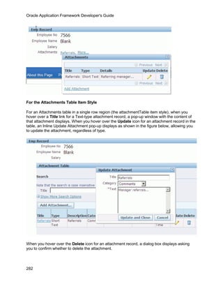 Oracle Application Framework Developer's Guide




For the Attachments Table Item Style

For an Attachments table in a single row region (the attachmentTable item style), when you
hover over a Title link for a Text-type attachment record, a pop-up window with the content of
that attachment displays. When you hover over the Update icon for an attachment record in the
table, an Inline Update Attachment pop-up displays as shown in the figure below, allowing you
to update the attachment, regardless of type.




When you hover over the Delete icon for an attachment record, a dialog box displays asking
you to confirm whether to delete the attachment.



282
 