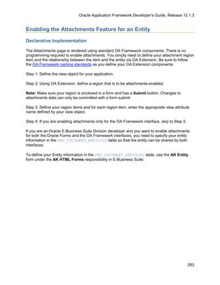 Oracle Application Framework Developer's Guide, Release 12.1.3


Enabling the Attachments Feature for an Entity

Declarative Implementation

The Attachments page is rendered using standard OA Framework components. There is no
programming required to enable attachments. You simply need to define your attachment region
item and the relationship between the item and the entity via OA Extension. Be sure to follow
the OA Framework naming standards as you define your OA Extension components.

Step 1: Define the view object for your application.

Step 2: Using OA Extension, define a region that is to be attachments-enabled.

Note: Make sure your region is enclosed in a form and has a Submit button. Changes to
attachments data can only be committed with a form submit.

Step 3: Define your region items and for each region item, enter the appropriate view attribute
name defined by your view object.

Step 4: If you are enabling attachments only for the OA Framework interface, skip to Step 5.

If you are an Oracle E-Business Suite Division developer and you want to enable attachments
for both the Oracle Forms and the OA Framework interfaces, you need to specify your entity
information in the FND_DOCUMENT_ENTITIES table so that the entity can be shared by both
interfaces.

To define your Entity information in the FND_DOCUMENT_ENTITIES table, use the AK Entity
form under the AK HTML Forms responsibility in E-Business Suite:




                                                                                               283
 