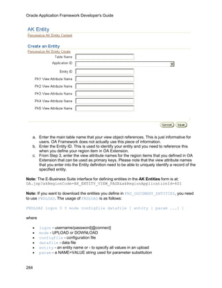 Oracle Application Framework Developer's Guide




   a. Enter the main table name that your view object references. This is just informative for
      users. OA Framework does not actually use this piece of information.
   b. Enter the Entity ID. This is used to identify your entity and you need to reference this
      when you define your region item in OA Extension.
   c. From Step 3, enter the view attribute names for the region items that you defined in OA
      Extension that can be used as primary keys. Please note that the view attribute names
      that you enter into the Entity definition need to be able to uniquely identify a record of the
      specified entity.

Note: The E-Business Suite interface for defining entities in the AK Entities form is at:
OA.jsp?akRegionCode=AK_ENTITY_VIEW_PAGE&akRegionApplicationId=601

Note: If you want to download the entities you define in FND_DOCUMENT_ENTITIES, you need
to use FNDLOAD. The usage of FNDLOAD is as follows:

FNDLOAD logon 0 Y mode configfile datafile [ entity [ param ...] ]

where

   •    logon - username/password[@connect]
   •    mode - UPLOAD or DOWNLOAD
   •    configfile - configuration file
   •    datafile - data file
   •    entity - an entity name or - to specify all values in an upload
   •    param - a NAME=VALUE string used for parameter substitution


284
 
