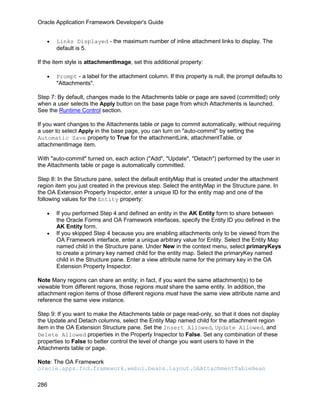 Oracle Application Framework Developer's Guide


   •   Links Displayed - the maximum number of inline attachment links to display. The
       default is 5.

If the item style is attachmentImage, set this additional property:

   •   Prompt - a label for the attachment column. If this property is null, the prompt defaults to
       "Attachments".

Step 7: By default, changes made to the Attachments table or page are saved (committed) only
when a user selects the Apply button on the base page from which Attachments is launched.
See the Runtime Control section.

If you want changes to the Attachments table or page to commit automatically, without requiring
a user to select Apply in the base page, you can turn on "auto-commit" by setting the
Automatic Save property to True for the attachmentLink, attachmentTable, or
attachmentImage item.

With "auto-commit" turned on, each action ("Add", "Update", "Detach") performed by the user in
the Attachments table or page is automatically committed.

Step 8: In the Structure pane, select the default entityMap that is created under the attachment
region item you just created in the previous step. Select the entityMap in the Structure pane. In
the OA Extension Property Inspector, enter a unique ID for the entity map and one of the
following values for the Entity property:

   •   If you performed Step 4 and defined an entity in the AK Entity form to share between
       the Oracle Forms and OA Framework interfaces, specify the Entity ID you defined in the
       AK Entity form.
   •   If you skipped Step 4 because you are enabling attachments only to be viewed from the
       OA Framework interface, enter a unique arbitrary value for Entity. Select the Entity Map
       named child in the Structure pane. Under New in the context menu, select primaryKeys
       to create a primary key named child for the entity map. Select the primaryKey named
       child in the Structure pane. Enter a view attribute name for the primary key in the OA
       Extension Property Inspector.

Note Many regions can share an entity; in fact, if you want the same attachment(s) to be
viewable from different regions, those regions must share the same entity. In addition, the
attachment region items of those different regions must have the same view attribute name and
reference the same view instance.

Step 9: If you want to make the Attachments table or page read-only, so that it does not display
the Update and Detach columns, select the Entity Map named child for the attachment region
item in the OA Extension Structure pane. Set the Insert Allowed, Update Allowed, and
Delete Allowed properties in the Property Inspector to False. Set any combination of these
properties to False to better control the level of change you want users to have in the
Attachments table or page.

Note: The OA Framework
oracle.apps.fnd.framework.webui.beans.layout.OAAttachmentTableBean

286
 