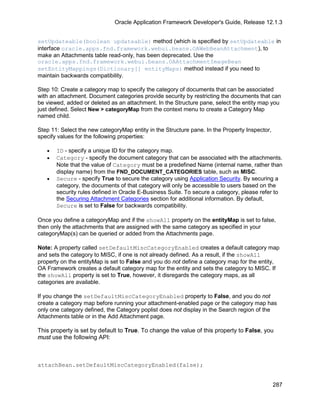 Oracle Application Framework Developer's Guide, Release 12.1.3


setUpdateable(boolean updateable) method (which is specified by setUpdateable in
interface oracle.apps.fnd.framework.webui.beans.OAWebBeanAttachment), to
make an Attachments table read-only, has been deprecated. Use the
oracle.apps.fnd.framework.webui.beans.OAAttachmentImageBean
setEntityMappings(Dictionary[] entityMaps) method instead if you need to
maintain backwards compatibility.

Step 10: Create a category map to specify the category of documents that can be associated
with an attachment. Document categories provide security by restricting the documents that can
be viewed, added or deleted as an attachment. In the Structure pane, select the entity map you
just defined. Select New > categoryMap from the context menu to create a Category Map
named child.

Step 11: Select the new categoryMap entity in the Structure pane. In the Property Inspector,
specify values for the following properties:

   •   ID - specify a unique ID for the category map.
   •   Category - specify the document category that can be associated with the attachments.
       Note that the value of Category must be a predefined Name (internal name, rather than
       display name) from the FND_DOCUMENT_CATEGORIES table, such as MISC.
   •   Secure - specify True to secure the category using Application Security. By securing a
       category, the documents of that category will only be accessible to users based on the
       security rules defined in Oracle E-Business Suite. To secure a category, please refer to
       the Securing Attachment Categories section for additional information. By default,
       Secure is set to False for backwards compatibility.

Once you define a categoryMap and if the showAll property on the entityMap is set to false,
then only the attachments that are assigned with the same category as specified in your
categoryMap(s) can be queried or added from the Attachments page.

Note: A property called setDefaultMiscCategoryEnabled creates a default category map
and sets the category to MISC, if one is not already defined. As a result, if the showAll
property on the entityMap is set to False and you do not define a category map for the entity,
OA Framework creates a default category map for the entity and sets the category to MISC. If
the showAll property is set to True, however, it disregards the category maps, as all
categories are available.

If you change the setDefaultMiscCategoryEnabled property to False, and you do not
create a category map before running your attachment-enabled page or the category map has
only one category defined, the Category poplist does not display in the Search region of the
Attachments table or in the Add Attachment page.

This property is set by default to True. To change the value of this property to False, you
must use the following API:



attachBean.setDefaultMiscCategoryEnabled(false);


                                                                                               287
 