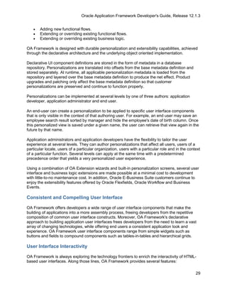 Oracle Application Framework Developer's Guide, Release 12.1.3


   •   Adding new functional flows.
   •   Extending or overriding existing functional flows.
   •   Extending or overriding existing business logic.

OA Framework is designed with durable personalization and extensibility capabilities, achieved
through the declarative architecture and the underlying object oriented implementation.

Declarative UI component definitions are stored in the form of metadata in a database
repository. Personalizations are translated into offsets from the base metadata definition and
stored separately. At runtime, all applicable personalization metadata is loaded from the
repository and layered over the base metadata definition to produce the net effect. Product
upgrades and patching only affect the base metadata definition so that customer
personalizations are preserved and continue to function properly.

Personalizations can be implemented at several levels by one of three authors: application
developer, application administrator and end user.

An end-user can create a personalization to be applied to specific user interface components
that is only visible in the context of that authoring user. For example, an end user may save an
employee search result sorted by manager and hide the employee's date of birth column. Once
this personalized view is saved under a given name, the user can retrieve that view again in the
future by that name.

Application administrators and application developers have the flexibility to tailor the user
experience at several levels. They can author personalizations that affect all users, users of a
particular locale, users of a particular organization, users with a particular role and in the context
of a particular function. Several levels can apply at the same time with a predetermined
precedence order that yields a very personalized user experience.

Using a combination of OA Extension wizards and built-in personalization screens, several user
interface and business logic extensions are made possible at a minimal cost to development
with little-to-no maintenance cost. In addition, Oracle E-Business Suite customers continue to
enjoy the extensibility features offered by Oracle Flexfields, Oracle Workflow and Business
Events.

Consistent and Compelling User Interface

OA Framework offers developers a wide range of user interface components that make the
building of applications into a more assembly process, freeing developers from the repetitive
composition of common user interface constructs. Moreover, OA Framework's declarative
approach to building application user interfaces frees developers from the need to learn a vast
array of changing technologies, while offering end users a consistent application look and
experience. OA Framework user interface components range from simple widgets such as
buttons and fields to compound components such as tables-in-tables and hierarchical grids.

User Interface Interactivity

OA Framework is always exploring the technology frontiers to enrich the interactivity of HTML-
based user interfaces. Along those lines, OA Framework provides several features:

                                                                                                   29
 