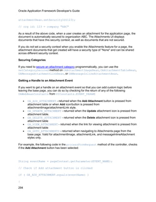Oracle Application Framework Developer's Guide


attachmentBean.setSecurityId(123);

// org id: 123 = company "ABC"

As a result of the above code, when a user creates an attachment for the application page, the
document is automatically secured to organization ABC. The Attachments UI displays
documents that have this security context, as well as documents that are not secured.

If you do not set a security context when you enable the Attachments feature for a page, the
attachment documents that get created will have a security type of "None" and can be shared
across different security context.

Securing Categories

If you need to secure an attachment category programmatically, you can use the
setCategorySecured method on OAAttachmentImageBean, OAAttachmentTableBean,
OAMessageAttachmentLinkBean, or OAMessageInlineAttachmentBean.

Getting a Handle to an Attachment Event

If you want to get a handle on an attachment event so that you can add custom logic before
leaving the base page, you can do so by checking for the return of any of the following
OAWebBeanConstants from UIConstants.EVENT_PARAM:

    •   OA_ADD_ATTACHMENT - returned when the Add Attachment button is pressed from
        attachment table or when Add icon/button is pressed from
        attachmentImage/attachmentLink style.
    •   OA_UPDATE_ATTACHMENT - returned when the Update attachment icon is pressed from
        attachment table.
    •   OA_DELETE_ATTACHMENT - returned when the Delete attachment icon is pressed from
        attachment table
    •   OA_VIEW_ATTACHMENT - returned when the link for viewing attachment is pressed from
        attachment table
    •   OA_GOTO_ATTACHMENTS - returned when navigating to Attachments page from the
        base page. Valid for attachmentImage, attachmentLink, and messageInlineAttachment
        styles only.

For example, the following code in the processFormRequest method of the controller, checks
if the Add Attachment button has been selected:



String eventName = pageContext.getParameter(EVENT_NAME);

// Check if Add attachment button is clicked

if ( OA_ADD_ATTACHMENT.equals(eventName) )

{

294
 