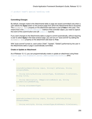 Oracle Application Framework Developer's Guide, Release 12.1.3


// product team's special handling code

}

Committing Changes

By default, changes made to the Attachments table or page are saved (committed) only when a
user selects the Apply button on the product page from which the Attachments flow is launched.
The Automatic Save property on the attachment web bean is set to False in this case. This
means that in the processFormRequest method of the controller object, you need to capture
the event of this submit button and call commit() explicitly.

If you want changes to the Attachments table or page to commit automatically, without requiring
a user to select Apply in the base product page, you can turn on "auto-commit" by setting the
Automatic Save property on the attachment web bean to True.

With "auto-commit" turned on, each action ("Add", "Update", "Delete") performed by the user in
the Attachments table or page is automatically committed.

Create or Update an Attachment

As of Release 12.1.3, you can programmatically create or update an attachment using these
oracle.apps.fnd.framework.server.OAAttachmentServerUtils APIs:

    •




        createAttachment(String input, String[] pkValues, String
        categoryName,

           String entityId,String contentType, BlobDomain fileContent,
        String title,

           String description, OAApplicationModule am, String
        automaticallyAddedFlag,

           String attachmentType)

    •




        updateAttachment(String input, String[] pkValues,String
        categoryName,

           String entityId, String contentType,BlobDomain fileContent,


                                                                                            295
 