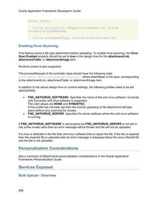 Oracle Application Framework Developer's Guide


        String title,

           String description, OAApplicationModule am, String
        automaticallyAddedFlag,

             String attachmentType, long attachmentDocumentId)

Enabling Virus Scanning

This feature scans a file type attachment before uploading. To enable virus scanning, the Virus
Scan Enabled property should be set to true in the design time for the attachmentLink,
attachmentTable, or attachmentImage item.

Runtime control is also supported.

The processRequest of the controller class should have the following code:
attachBean.setVirusScanEnabled(true); where attachBean is the bean corresponding
to the attachmentLink, attachmentTable, or attachmentImage item.

In addition to the above design time or runtime settings, the following profiles need to be set
appropriately:

    •   FND_ANTIVIRUS_SOFTWARE: Specifies the name of the anti-virus software. Currently
        only Symantec anti-virus software is supported.
        The valid values are NONE and SYMANTEC.
        If this profile has not been set then the normal uploading of file attachment will take
        place without any scanning for viruses.
    •   FND_ANTIVIRUS_SERVER: Specifies the server address where the anti-virus software
        is running.

If FND_ANTIVIRUS_SOFTWARE is set properly but FND_ANTIVIRUS_SERVER is not set or
has some invalid value then an error message will be thrown and file will not be uploaded.

If a virus is detected in the file then anti-virus software tries to repair the file. If the file is repaired
then the repaired file is uploaded else an error message is displayed about the virus infected file
and the file is not uploaded.

Personalization Considerations
See a summary of Attachments personalization considerations in the Oracle Application
Framework Personalization Guide.

Services Exposed

Bulk Upload - Overview



296
 