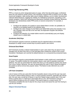 Oracle Application Framework Developer's Guide


Partial Page Rendering (PPR)

PPR is a means by which designated parts of a page, rather than the whole page, is refreshed
when the user performs certain actions. OA Framework supports PPR on actions such as: table
record-set navigation, table sorting, table column totaling, adding a row to a table, row-level and
cell-level detail disclosure, toggling the visibility of a Hide/Show component, populating a LOV,
subtab navigation, Gantt chart refreshing and descriptive Flexfields context switching. Moreover,
developers can declaratively enable PPR events on several components. For example, a
developer can:

     •   Configure the selection of a poplist to cause related fields to render, be updatable, be
         required or be disabled based on the selected value.
     •   Configure the value change of a text field to set related field values (for example, if you
         set a Supplier value and tab to the next field, the dependent Supplier Site defaults
         automatically).
     •   Configure the selection of a master table's record to automatically query and display
         related rows in a detail table.

Accelerator (Hot) Keys

OA Framework supports mnemonic accelerator keys for selected buttons and enables
developers to assign numeric access keys to product specific user actions.

Enhanced Save Model

OA Framework provides a default implementation to warn users when they are about to lose
changes such as when they click on a link that takes them outside the context of the current
transaction. Developers can override the default behavior on a component-by-component basis.

Smart Poplist

OA Framework supports a personalizable hybrid between a static poplist and a searchable list
of values. The poplist includes the most popular values a user uses to populate a particular
attribute. The user can personalize the values that show up in the poplist by picking new values
from a list of values. Moreover, the user can personalize the order in which values are listed in
the poplist as well as remove less popular values. This feature is also referred to as a LOV
Choicelist.

LOV Auto Completion

Lists of values (LOVs) are used when the list of possible values is long and the user may want
to conduct a search before picking a value. In some business scenarios, especially with clerical
jobs, the user uses a small set of values or may find it faster to type a partial value. If the user
enters a partial value in a field that is associated with an LOV, OA Framework conducts a
search before bringing up the LOV window. If the search leads to a unique record, OA
Framework completes the rest of value for the unique record and saves the user from having to
use the LOV window.

Object Oriented Reuse

30
 