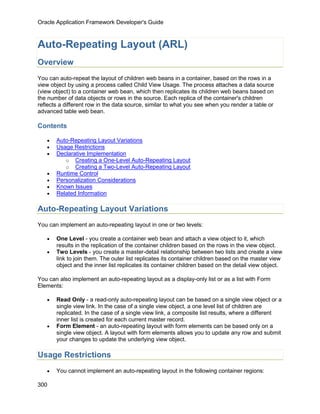 Oracle Application Framework Developer's Guide



Auto-Repeating Layout (ARL)
Overview
You can auto-repeat the layout of children web beans in a container, based on the rows in a
view object by using a process called Child View Usage. The process attaches a data source
(view object) to a container web bean, which then replicates its children web beans based on
the number of data objects or rows in the source. Each replica of the container's children
reflects a different row in the data source, similar to what you see when you render a table or
advanced table web bean.

Contents

   •   Auto-Repeating Layout Variations
   •   Usage Restrictions
   •   Declarative Implementation
          o Creating a One-Level Auto-Repeating Layout
          o Creating a Two-Level Auto-Repeating Layout
   •   Runtime Control
   •   Personalization Considerations
   •   Known Issues
   •   Related Information

Auto-Repeating Layout Variations
You can implement an auto-repeating layout in one or two levels:

   •   One Level - you create a container web bean and attach a view object to it, which
       results in the replication of the container children based on the rows in the view object.
   •   Two Levels - you create a master-detail relationship between two lists and create a view
       link to join them. The outer list replicates its container children based on the master view
       object and the inner list replicates its container children based on the detail view object.

You can also implement an auto-repeating layout as a display-only list or as a list with Form
Elements:

   •   Read Only - a read-only auto-repeating layout can be based on a single view object or a
       single view link. In the case of a single view object, a one level list of children are
       replicated. In the case of a single view link, a composite list results, where a different
       inner list is created for each current master record.
   •   Form Element - an auto-repeating layout with form elements can be based only on a
       single view object. A layout with form elements allows you to update any row and submit
       your changes to update the underlying view object.

Usage Restrictions
   •   You cannot implement an auto-repeating layout in the following container regions:

300
 