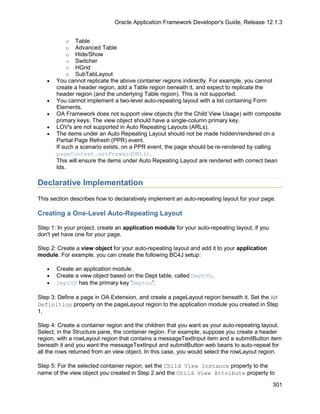 Oracle Application Framework Developer's Guide, Release 12.1.3


           o   Table
           o   Advanced Table
           o   Hide/Show
           o   Switcher
           o   HGrid
           o   SubTabLayout
   •   You cannot replicate the above container regions indirectly. For example, you cannot
       create a header region, add a Table region beneath it, and expect to replicate the
       header region (and the underlying Table region). This is not supported.
   •   You cannot implement a two-level auto-repeating layout with a list containing Form
       Elements.
   •   OA Framework does not support view objects (for the Child View Usage) with composite
       primary keys. The view object should have a single-column primary key.
   •   LOV's are not supported in Auto Repeating Layouts (ARLs).
   •   The items under an Auto Repeating Layout should not be made hidden/rendered on a
       Partial Page Refresh (PPR) event.
       If such a scenario exists, on a PPR event, the page should be re-rendered by calling
       pageContext.setForwardURL().
       This will ensure the items under Auto Repeating Layout are rendered with correct bean
       Ids.

Declarative Implementation
This section describes how to declaratively implement an auto-repeating layout for your page.

Creating a One-Level Auto-Repeating Layout

Step 1: In your project, create an application module for your auto-repeating layout, if you
don't yet have one for your page.

Step 2: Create a view object for your auto-repeating layout and add it to your application
module. For example, you can create the following BC4J setup:

   •   Create an application module.
   •   Create a view object based on the Dept table, called DeptVO.
   •   DeptVO has the primary key 'Deptno'.

Step 3: Define a page in OA Extension, and create a pageLayout region beneath it. Set the AM
Definition property on the pageLayout region to the application module you created in Step
1.

Step 4: Create a container region and the children that you want as your auto-repeating layout.
Select, in the Structure pane, the container region. For example, suppose you create a header
region, with a rowLayout region that contains a messageTextInput item and a submitButton item
beneath it and you want the messageTextInput and submitButton web beans to auto-repeat for
all the rows returned from an view object. In this case, you would select the rowLayout region.

Step 5: For the selected container region, set the Child View Instance property to the
name of the view object you created in Step 2 and the Child View Attribute property to

                                                                                               301
 