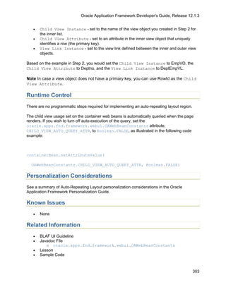 Oracle Application Framework Developer's Guide, Release 12.1.3


   •   Child View Instance - set to the name of the view object you created in Step 2 for
       the inner list.
   •   Child View Attribute - set to an attribute in the inner view object that uniquely
       identifies a row (the primary key).
   •   View Link Instance - set to the view link defined between the inner and outer view
       objects.

Based on the example in Step 2, you would set the Child View Instance to EmpVO, the
Child View Attribute to Deptno, and the View Link Instance to DeptEmpVL.

Note In case a view object does not have a primary key, you can use RowId as the Child
View Attribute.

Runtime Control
There are no programmatic steps required for implementing an auto-repeating layout region.

The child view usage set on the container web beans is automatically queried when the page
renders. If you wish to turn off auto-execution of the query, set the
oracle.apps.fnd.framework.webui.OAWebBeanConstants attribute,
CHILD_VIEW_AUTO_QUERY_ATTR, to Boolean.FALSE, as illustrated in the following code
example:



containerBean.setAttributeValue(

  OAWebBeanConstants.CHILD_VIEW_AUTO_QUERY_ATTR, Boolean.FALSE)

Personalization Considerations
See a summary of Auto-Repeating Layout personalization considerations in the Oracle
Application Framework Personalization Guide.

Known Issues
   •   None

Related Information
   •   BLAF UI Guideline
   •   Javadoc File
          o oracle.apps.fnd.framework.webui.OAWebBeanConstants
   •   Lesson
   •   Sample Code



                                                                                             303
 