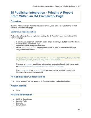 Oracle Application Framework Developer's Guide, Release 12.1.3



BI Publisher Integration - Printing A Report
From Within an OA Framework Page
Overview
Business Intelligence (BI) Publisher integration allows you to print a BI Publisher report from
within an OA Framework page.

Declarative Implementation

Perform the following steps to implement printing of a BI Publisher report from within an OA
Framework page:

   1. In Oracle JDeveloper OA Extension, create a new item of style Button under the desired
      region of an OA Framework page.
   2. Provide a suitable prompt for the button.
   3. Set the Destination URL property of the button to point to the BI Publisher page
      using the following format:




       OA.jsp?OAFunc=DGF_PRINT_OPTIONS&biamdef=<AM_NAME>&p_form_code=<fo
       rm_code>&p_block_code=<block_code>&retainAM=Y

       The value of biamdef should be a fully qualified Application Module (AM) name, such
       as oracle.apps.fnd.toolbox.server.LabSolutionsAM.

       The p_form_code and p_block_code values should be registered through the
       Document Generation Framework UI.

Personalization Considerations
   •   None, although you can also print BI Publisher reports via Personalizations.

Known Issues
   •   None

Related Information
   •   BLAF UI Guideline(s)
   •   Javadoc File(s)
   •   Lesson(s)
   •   Sample Code

                                                                                                  305
 