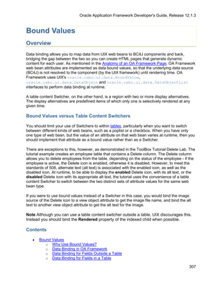 Oracle Application Framework Developer's Guide, Release 12.1.3



Bound Values
Overview
Data binding allows you to map data from UIX web beans to BC4J components and back,
bridging the gap between the two so you can create HTML pages that generate dynamic
content for each user. As mentioned in the Anatomy of an OA Framework Page, OA Framework
web bean attributes are implemented as data bound values, so that the underlying data source
(BC4J) is not resolved to the component (by the UIX framework) until rendering time. OA
Framework uses UIX's oracle.cabo.ui.data.BoundValue,
oracle.cabo.ui.data.DataObject and oracle.cabo.ui.data.DataObjectList
interfaces to perform data binding at runtime.

A table content Switcher, on the other hand, is a region with two or more display alternatives.
The display alternatives are predefined items of which only one is selectively rendered at any
given time.

Bound Values versus Table Content Switchers

You should limit your use of Switchers to within tables, particularly when you want to switch
between different kinds of web beans, such as a poplist or a checkbox. When you have only
one type of web bean, but the value of an attribute on that web bean varies at runtime, then you
should implement that attribute as a bound value rather than as a Switcher.

There are exceptions to this, however, as demonstrated in the ToolBox Tutorial Delete Lab. The
tutorial example creates an employee table that contains a Delete column. The Delete column
allows you to delete employees from the table, depending on the status of the employee - if the
employee is active, the Delete icon is enabled, otherwise it is disabled. However, to meet the
standards of 508, alternate text (alt text) is associated with the enabled icon, as well as the
disabled icon. At runtime, to be able to display the enabled Delete icon, with its alt text, or the
disabled Delete icon with its appropriate alt text, the tutorial uses the convenience of a table
content Switcher to switch between the two distinct sets of attribute values for the same web
bean type.

If you were to use bound values instead of a Switcher in this case, you would bind the image
source of the Delete icon to a view object attribute to get the image file name, and bind the alt
text to another view object attribute to get the alt text for the image.

Note Although you can use a table content switcher outside a table, UIX discourages this.
Instead you should bind the Rendered property of the indexed child when possible.

Contents

   •   Bound Values
          o Why Use Bound Values?
          o Data Binding in OA Framework
          o Data Binding for Fields Outside a Table
          o Data Binding for Fields in a Table

                                                                                                307
 