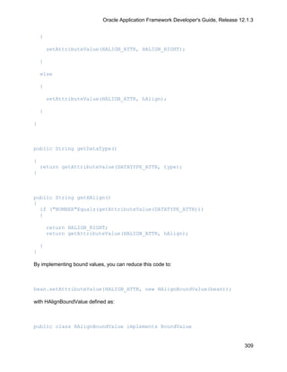 Oracle Application Framework Developer's Guide, Release 12.1.3


    {

        setAttributeValue(HALIGN_ATTR, HALIGN_RIGHT);

    }

    else

    {

        setAttributeValue(HALIGN_ATTR, hAlign);

    }

}



public String getDataType()

{
    return getAttributeValue(DATATYPE_ATTR, type);
}



public String getHAlign()
{
  if ("NUMBER"Equals(getAttributeValue(DATATYPE_ATTR)))
  {

        return HALIGN_RIGHT;
        return getAttributeValue(HALIGN_ATTR, hAlign);

    }
}

By implementing bound values, you can reduce this code to:



bean.setAttributeValue(HALIGN_ATTR, new HAlignBoundValue(bean));

with HAlignBoundValue defined as:



public class HAlignBoundValue implements BoundValue


                                                                                       309
 