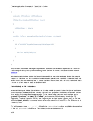 Oracle Application Framework Developer's Guide


{

    private OAWebBean mOAWebBean;

    HAlignBoundValue(OAWebBean bean)

    {

        mOAWebBean = bean;

    }

    public Object getValue(RenderingContext context)

    {

        if ("NUMBER"Equals(bean.getDataType()))

        {

            return HAlignRight;

        }

    }

}

Note that bound values are especially relevant when the value of the "depended on" attribute
can change at any point up until rendering time. See the Runtime Control section for another
example.

Another occasion when bound values are desirable is in the case of tables, where you have a
handful of columns, but an unknown number of rows. Rather than consider a bean for each row
and column, which does not scale, or reuse the bean hierarchies, you can bind the data in each
column to a data source, such as a view object.

Data Binding in OA Framework

To understand how bound values work, let us take a look at the structure of a typical web bean.
It can consist of indexed children, named children, and attributes. Attributes derive their values
from a data dictionary of name/value pairs. Some name/value pairs are static values, such
prompt /"Employee" or style/"OraTipText", and are specified at design time in the OA
Extension Property Inspector. Others are implemented as data bound values, such as the text
attribute (TEXT_ATTR) on message beans, where the value is retrieved from the data source at
rendering time.

For attributes such as TEXT_ATTR, UIX calls the OABoundValue class, an OA implementation
of the UIX BoundValue interface. The class contains a single method:

310
 