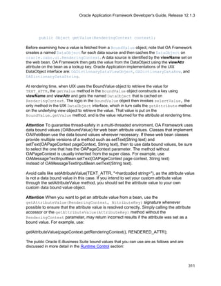 Oracle Application Framework Developer's Guide, Release 12.1.3




       public Object getValue(RenderingContext context);

Before examining how a value is fetched from a BoundValue object, note that OA Framework
creates a named DataObject for each data source and then caches the DataObject on
oracle.cabo.ui.RenderingContext. A data source is identified by the viewName set on
the web bean. OA Framework then gets the value from the DataObject using the viewAttr
attribute on the bean as a lookup key. Oracle Application implementations of the UIX
DataObject interface are: OADictionaryDataViewObject, OADictionaryDataRow, and
OADictionaryDataString.

At rendering time, when UIX uses the BoundValue object to retrieve the value for
TEXT_ATTR,the getValue method in the BoundValue object constructs a key using
viewName and viewAttr and gets the named DataObject that is cached on
RenderingContext. The logic in the BoundValue object then invokes selectValue, the
only method in the UIX DataObject interface, which in turn calls the getAttribute method
on the underlying view object to retrieve the value. That value is put on the
BoundValue.getValue method, and is the value returned for the attribute at rendering time.

Attention To guarantee thread-safety in a multi-threaded enviroment, OA Framework uses
data bound values (OABoundValue) for web bean attribute values. Classes that implement
OAWebBean use the data bound values wherever necessary. If these web bean classes
provide multiple versions of a method such as setText(String text) and
setText(OAPageContext pageContext, String text), then to use data bound values, be sure
to select the one that has the OAPageContext parameter. The method without
OAPageContext is usually inherited from the super class. For example, use
OAMessageTextInputBean.setText(OAPageContext page context, String text)
instead of OAMessageTextInputBean.setText(String text).

Avoid calls like setAttributeValue(TEXT_ATTR, "<hardcoded string>"), as the attribute value
is not a data bound value in this case. If you intend to set your custom attribute value
through the setAttributeValue method, you should set the attribute value to your own
custom data bound value object.

Attention When you want to get an attribute value from a bean, use the
getAttributeValue(RenderingContext, AttributeKey) signature whenever
possible to ensure that the attribute value is resolved correctly. Simply calling the attribute
accessor or the getAttributeValue(AttributeKey) method without the
RenderingContext parameter, may return incorrect results if the attribute was set as a
bound value. For example, use:

getAttributeValue(pageContext.getRenderingContext(), RENDERED_ATTR);

The public Oracle E-Business Suite bound values that you can use are as follows and are
discussed in more detail in the Runtime Control section:



                                                                                             311
 
