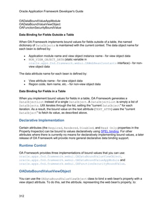 Oracle Application Framework Developer's Guide


OADataBoundValueAppModule
OADataBoundValueViewObject
OAFunctionSecurityBoundValue

Data Binding for Fields Outside a Table

When OA Framework implements bound values for fields outside of a table, the named
dictionary of DataObjects is maintained with the current context. The data object name for
each bean is defined by:

   •   Application module name and view object instance name - for view object data
   •   NON_VIEW_OBJECT_DATA (static variable in
       oracle.apps.fnd.framework.webui.OAWebBeanConstants interface) - for non-
       view object data

The data attribute name for each bean is defined by:

   •   View attribute name - for view object data
   •   Region code, item name, etc. - for non-view object data

Data Binding for Fields in a Table

When you implement bound values for fields in a table, OA Framework generates a
DataObjectList instead of a single DataObject. A DataObjectList is simply a list of
DataObjects. UIX iterates through the list, setting the "current DataObject" for each
iteration. As a result, the bound value on the text attribute (TEXT_ATTR) uses the "current
DataObject" to fetch its value, as described above.

Declarative Implementation

Certain attributes (the Required, Rendered, Disabled, and Read Only properties in the
Property Inspector) can be bound to values declaratively using SPEL binding. For other
attributes where there is currently no means for declaratively implementing bound values, a later
release of OA Framework will provide more general declarative data binding support.

Runtime Control

OA Framework provides three implementations of bound values that you can use:
oracle.apps.fnd.framework.webui.OADataBoundValueViewObject,
oracle.apps.fnd.framework.webui.OADataBoundValueAppModule and
oracle.apps.fnd.framework.webui.OAFunctionSecurityBoundValue.

OADataBoundValueViewObject

You can use the OADataBoundValueViewObject class to bind a web bean's property with a
view object attribute. To do this, set the attribute, representing the web bean's property, to:



312
 