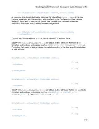 Oracle Application Framework Developer's Guide, Release 12.1.3


       new OADataBoundValueViewObject(webBean, viewAttrName)

At rendering time, the attribute value becomes the value of the viewAttrName of the view
instance associated with the web bean (which defaults to the OA Extension View Instance
property). If you wish to override this default view instance, you can use the alternate
constructor that allows specification of the view usage name:



       new OADataBoundValueViewObject(webBean, viewAttrName,
       viewUsageName)

You can also indicate whether or not to format the output of a bound value.

Specify OADataBoundValueViewObject as follows, to bind attributes that need to be
formatted and rendered on the page (such as TITLE_ATTR, TEXT_ATTR, PROMPT_ATTR, ...).
The output that results is always a string, formatted according to the data type of the web bean
or view attribute:



OADataBoundValueViewObject(OAWebBean webBean,

                                                                              String
lookupName,

                                                                              String
viewUsageName)



OADataBoundValueViewObject(OAWebBean webBean,

                                                                              String
lookupName)

Specify OADataBoundValueViewObject as follows, to bind attributes that do not need to be
formatted and rendered on the page (such as RENDERED_ATTR, READONLY_ATTR,
DISABLED_ATTR, ...). Pass formatToString as 'false'.



OADataBoundValueViewObject(OAWebBean webBean,

                                                                              String
lookupName,

                                                                              String
viewUsageName,

                                                                                             313
 