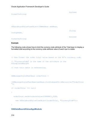 Oracle Application Framework Developer's Guide


                                                                           boolean
formatToString)




OADataBoundValueViewObject(OAWebBean webBean,

                                                                           String
lookupName,

                                                                           boolean
formatToString)

Example

The following code shows how to bind the currency code attribute of the Total bean to display a
formatted total according to the currency code attribute value of each row in a table:



// Now format the order total value based on the PO's currency code.

// "CurrencyCode" is the name of the attribute in the
POSimpleSummaryVO

// that this table is referencing.



OAMessageStyledTextBean orderTotal =


(OAMessageStyledTextBean)webBean.findIndexedChildRecursive("OrderTotal
");

if (orderTotal !== null)

{

    orderTotal.setAttributeValue(CURRENCY_CODE,

      new OADataBoundValueViewObject(orderTotal, "CurrencyCode"));

}

OADataBoundValueAppModule

314
 
