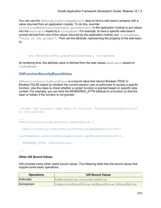 Oracle Application Framework Developer's Guide, Release 12.1.3


You can use the OADataBoundValueAppModule class to bind a web bean's property with a
value returned from an application module. To do this, override
initializeWebValues(Hashtable paramValues) in the application module to put values
into the Hashtable keyed by a lookupName. For example, to have a specific web bean's
prompt derived from one of the values returned by the application module, put (lookupName,
"Value of the prompt"). Then set the attribute, representing the property of the web bean
to:



       new OADataBoundValueAppModule(webBean, lookupName)

At rendering time, the attribute value is fetched from the web values Hashtable based on
lookupName.

OAFunctionSecurityBoundValue

OAFunctionSecurityBoundValue is a bound value that returns Boolean.TRUE or
Boolean.FALSE based on whether the current session user is authorized to access a specific
function. Use this class to check whether a certain function is granted based on specific data
context. For example, you can bind the RENDERED_ATTR attribute to a function so that the
bean is hidden if the function is not granted



//Hides the customer name bean if function 'ShowCustomerNameFunction'
is not granted.

...
OAFunctionSecurityBoundValue fSBoundValue =

  OAFunctionSecurityBoundValue("ShowCustomerNameFunction");

custNameBean.setAttribute(pageContext.getRenderingContext(),

  RENDERED_ATTR, fSBoundValue);

...

Other UIX Bound Values

UIX provides many other useful bound values. The following table lists the bound values that
support some basic operations.

       Operations                                   UIX Bound Values
Arithmetic                  AddBoundValue, ConcatBoundValue
Comparison                  ComparisonBoundValue, AndBoundValue, OrBoundValue,


                                                                                             315
 