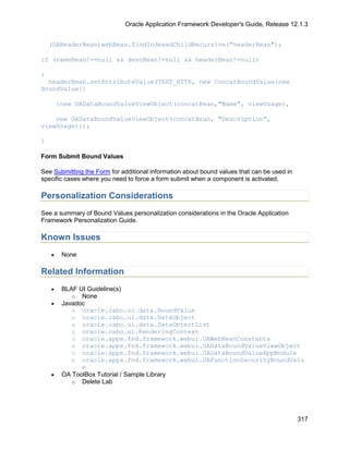 Oracle Application Framework Developer's Guide, Release 12.1.3


    (OAHeaderBean)webBean.findIndexedChildRecursive("headerBean");

if (nameBean!==null && descBean!=null && headerBean!=null)

{
  headerBean.setAttributeValue(TEXT_ATTR, new ConcatBoundValue(new
BoundValue[]

        {new OADataBoundValueViewObject(concatBean,"Name", viewUsage),

    new OADataBoundValueViewObject(concatBean, "Description",
viewUsage)});

}

Form Submit Bound Values

See Submitting the Form for additional information about bound values that can be used in
specific cases where you need to force a form submit when a component is activated.

Personalization Considerations
See a summary of Bound Values personalization considerations in the Oracle Application
Framework Personalization Guide.

Known Issues
    •    None

Related Information
    •    BLAF UI Guideline(s)
            o None
    •    Javadoc
            o oracle.cabo.ui.data.BoundValue
            o oracle.cabo.ui.data.DataObject
            o oracle.cabo.ui.data.DataObjectList
            o oracle.cabo.ui.RenderingContext
            o oracle.apps.fnd.framework.webui.OAWebBeanConstants
            o oracle.apps.fnd.framework.webui.OADataBoundValueViewObject
            o oracle.apps.fnd.framework.webui.OADataBoundValueAppModule
            o oracle.apps.fnd.framework.webui.OAFunctionSecurityBoundValu
               e
    •    OA ToolBox Tutorial / Sample Library
            o Delete Lab




                                                                                            317
 