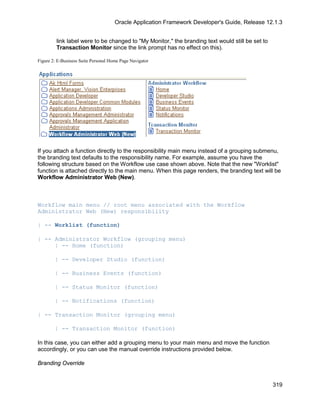 Oracle Application Framework Developer's Guide, Release 12.1.3


         link label were to be changed to "My Monitor," the branding text would still be set to
         Transaction Monitor since the link prompt has no effect on this).

Figure 2: E-Business Suite Personal Home Page Navigator




If you attach a function directly to the responsibility main menu instead of a grouping submenu,
the branding text defaults to the responsibility name. For example, assume you have the
following structure based on the Workflow use case shown above. Note that the new "Worklist"
function is attached directly to the main menu. When this page renders, the branding text will be
Workflow Administrator Web (New).



Workflow main menu // root menu associated with the Workflow
Administrator Web (New) responsibility

| -- Worklist (function)

| -- Administrator Workflow (grouping menu)
     | -- Home (function)

        | -- Developer Studio (function)

        | -- Business Events (function)

        | -- Status Monitor (function)

        | -- Notifications (function)

| -- Transaction Monitor (grouping menu)

        | -- Transaction Monitor (function)

In this case, you can either add a grouping menu to your main menu and move the function
accordingly, or you can use the manual override instructions provided below.

Branding Override


                                                                                                  319
 