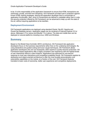 Oracle Application Framework Developer's Guide


to be. It is the responsibility of the application framework to ensure that HTML transactions are
authorized, private, and free from tampering. OA Framework provides built in protection against
known HTML hacking strategies, leaving the application developer free to concentrate on
application functionality. Also, since UI components are defined in metadata rather than in code,
the security protection offered by OA Framework can be advanced to keep up with the state of
the art, without requiring applications to be rewritten.

Deployment Environment

OA Framework applications are deployed using standard Oracle 10g AS / Apache and
Oracle10g Database servers. Application pages can be rendered on Internet Explorer 5.0 or
above, Netscape 4.73 or above and Mozilla 1.5 or above. The data and middle tiers can be
deployed on several platforms including Linux, UNIX and Windows.

Summary
Based on the Model-View-Controller (MVC) architecture, OA Framework lets application
developers focus on the business requirements rather than on the underlying technologies. By
using declarative and guided-coding (and soon visual) techniques, OA Framework allows
application developers who are not necessarily J2EE experts to quickly become productive. OA
Framework-based applications offer a highly consistent user experience with the highest levels
of user interactivity without a client footprint. Applications are optimized for sub-second
response to most user interactions and competitive scalability trends. OA Framework exploits its
declarative and object-oriented architecture to offer the most durable personalization and
extensibility capabilities on the market, at a fraction of the cost. OA Framework features
translate to lower costs of ownership, better user experience and competitive deployments.




32
 