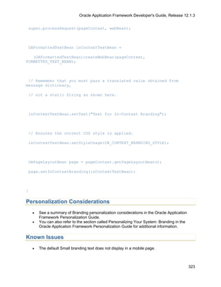Oracle Application Framework Developer's Guide, Release 12.1.3


super.processRequest(pageContext, webBean);



OAFormattedTextBean inContextTextBean =

   (OAFormattedTextBean)createWebBean(pageContext,
FORMATTED_TEXT_BEAN);



 // Remember that you must pass a translated value obtained from
message dictionary,

// not a static String as shown here.



inContextTextBean.setText("Text for In-Context Branding");



// Ensures the correct CSS style is applied.

inContextTextBean.setStyleUsage(IN_CONTEXT_BRANDING_STYLE);



OAPageLayoutBean page = pageContext.getPageLayoutBean();

page.setInContextBranding(inContextTextBean);



}

Personalization Considerations
    •   See a summary of Branding personalization considerations in the Oracle Application
        Framework Personalization Guide.
    •   You can also refer to the section called Personalizing Your System: Branding in the
        Oracle Application Framework Personalization Guide for additional information.

Known Issues
    •   The default Small branding text does not display in a mobile page.



                                                                                              323
 