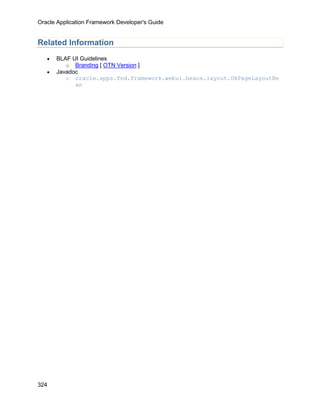 Oracle Application Framework Developer's Guide


Related Information
   •   BLAF UI Guidelines
          o Branding [ OTN Version ]
   •   Javadoc
          o oracle.apps.fnd.framework.webui.beans.layout.OAPageLayoutBe
             an




324
 