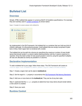 Oracle Application Framework Developer's Guide, Release 12.1.3



Bulleted List
Overview
Simple, HTML bulleted lists appear in numerous BLAF UI Guideline specifications. For example,
they are routinely used in content containers as shown below:

Figure 1: Example of a content container with a bulleted list.




As implemented in the OA Framework, the bulleted list is a container that can hold any kind of
children (although, for all practical purposes, most bulleted lists are simply comprised of plain
text or links). Each region item is rendered with a bullet.

The bulleted list can be split into columns by specifying the maximum number of rows (bullet
items) that should render in a column before starting another until the 3 column maximum is
reached. Once the total number of rows would exceed 3 columns using the specified multiplier,
all rows are allocated as evenly as possible to 3 columns.

Declarative Implementation
To add a bulleted list to your page, follow these steps. The OA Framework will create an
oracle.apps.fnd.framework.webui.beans.layout.OABulletedListBean.

Step 1: Create a region item set its style to bulletedList.

Step 2: Set the region's ID property in accordance the OA Framework FIle Naming Standards.

Step 3: Add one or more items to the bulletedList. They can be of any item style.

Step 4: (optional) Set the Height property to determine how many items should render before
a new column is created.

Step 5: Save your work.

Runtime Control


                                                                                                   325
 