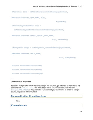 Oracle Application Framework Developer's Guide, Release 12.1.3


 OALinkBean link = (OALinkBean)createWebBean(pageContext,


OAWebBeanConstants.LINK_BEAN, null,

                                                                "linkEx");

 OAStaticStyledTextBean text =

    (OAStaticStyledTextBean)createWebBean(pageContext,


OAWebBeanConstants.STATIC_STYLED_TEXT_BEAN,

                                                          null, "textEx");



 OAImageBean image = (OAImageBean_createWebBean(pageContext,


OAWebBeanConstants.IMAGE_BEAN,

                                                                    null, "imageEx");



 bullets.addIndexedChild(link);

 bullets.addIndexedChild(text);

 bullets.addIndexedChild(image);

...

Control Visual Properties

To set the multiple after which the rows are split into columns, get a handle to the bulleted list
bean and call setRows(int). The default split size is 10. You can also pass the value
Integer.MAX_VALUE as the parameter if you want all your bullet items to render in a single
column, regardless of their number.

Personalization Considerations
   •   None

Known Issues

                                                                                                 327
 