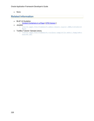Oracle Application Framework Developer's Guide


   •   None

Related Information
   •   BLAF UI Guideline
          o Content Containers in a Page [ OTN Version ]
   •   Javadoc
          o oracle.apps.fnd.framework.webui.beans.layout.OABulletedList
             Bean
   •   ToolBox Tutorial / Sample Library
          o oracle.apps.fnd.framework.toolbox.samplelib.webui.SampleBro
             wserPG.xml




328
 