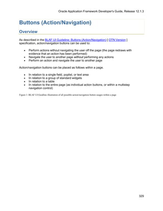 Oracle Application Framework Developer's Guide, Release 12.1.3



Buttons (Action/Navigation)
Overview
As described in the BLAF UI Guideline: Buttons (Action/Navigation) [ OTN Version ]
specification, action/navigation buttons can be used to:

    •    Perform actions without navigating the user off the page (the page redraws with
         evidence that an action has been performed)
    •    Navigate the user to another page without performing any actions
    •    Perform an action and navigate the user to another page

Action/navigation buttons can be placed as follows within a page.

    •    In relation to a single field, poplist, or text area
    •    In relation to a group of standard widgets
    •    In relation to a table
    •    In relation to the entire page (as individual action buttons, or within a multistep
         navigation control)

Figure 1: BLAF UI Guidline illustration of all possible action/navigation button usages within a page




                                                                                                        329
 