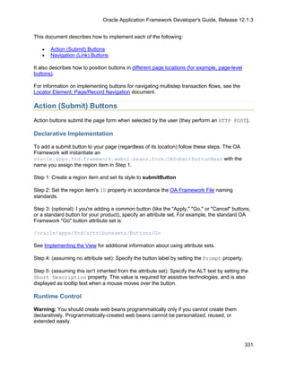 Oracle Application Framework Developer's Guide, Release 12.1.3


This document describes how to implement each of the following:

   •   Action (Submit) Buttons
   •   Navigation (Link) Buttons

It also describes how to position buttons in different page locations (for example, page-level
buttons).

For information on implementing buttons for navigating multistep transaction flows, see the
Locator Element: Page/Record Navigation document.

Action (Submit) Buttons
Action buttons submit the page form when selected by the user (they perform an HTTP POST).

Declarative Implementation

To add a submit button to your page (regardless of its location) follow these steps. The OA
Framework will instantiate an
oracle.apps.fnd.framework.webui.beans.form.OASubmitButtonBean with the
name you assign the region item in Step 1.

Step 1: Create a region item and set its style to submitButton

Step 2: Set the region item's ID property in accordance the OA Framework File naming
standards.

Step 3: (optional): I you're adding a common button (like the "Apply," "Go," or "Cancel" buttons,
or a standard button for your product), specify an attribute set. For example, the standard OA
Framework "Go" button attribute set is:

/oracle/apps/fnd/attributesets/Buttons/Go

See Implementing the View for additional information about using attribute sets.

Step 4: (assuming no attribute set): Specify the button label by setting the Prompt property.

Step 5: (assuming this isn't inherited from the attribute set): Specify the ALT text by setting the
Short Description property. This value is required for assistive technologies, and is also
displayed as tooltip text when a mouse moves over the button.

Runtime Control

Warning: You should create web beans programmatically only if you cannot create them
declaratively. Programmatically-created web beans cannot be personalized, reused, or
extended easily.



                                                                                                 331
 