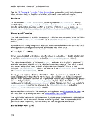 Oracle Application Framework Developer's Guide


See the OA Framework Controller Coding Standards for additional information about this and
other guidelines that you should consider when writing web bean manipulation code.

Instantiate

To instantiate an OASubmitButtonBean, call the appropriate createWebBean() factory
method in the oracle.apps.fnd.framework.webui.OAControllerImpl class. If you
select a signature that requires a constant to determine what kind of bean to create, use
oracle.apps.fnd.framework.webui.OAWebBeanConstants.BUTTON_SUBMIT_BEAN.

Control Visual Properties

The only visual property of a button that you might change at runtime is its text. To do this, get a
handle on the OASubmitButtonBean and call its setText(pageContext, String)
method.

Remember when setting String values displayed in the user interface to always obtain the value
from Applications Message Dictionary first. Never set a hard-coded value.

Control Behavior and Data

In rare cases, the BLAF UI Guidelines allow for buttons to be disabled. To disable a button, get
a handle on OASubmitButtonBean and call its setDisabled(boolean) method.

You might also want to turn off Javascript onSubmit validation when the button is pressed (for
example, you have a submit button that might be pressed before a page's data is fully entered
by the user, and you don't want to annoy him with premature validation errors). In your
controller's processRequest() method, get a handle to the OASubmitButtonBean and call
its setUnvalidated(Boolean) method.

Finally, you can also turn off server-side validation when a submit button is pressed. In this
case, all page data will be pushed to the underlying view object(s) (and corresponding entity
objects) where server-side validation will be performed, however, any exceptions will be ignored
so code that you write in processFormRequest() will proceed as if there had been no
validation performed in the processFormData() phase. To implement this in your controller's
processRequest() method, get a handle to the OASubmitButtonBean and call its
setServerUnvalidated(Boolean) method.

For additional information about the submit processing phases, see Implementing the View. For
information about bypassing validation, see Implementing the Controller.

Tip: If you define a button and you don't want it to perform either client or server-side validation
(a transaction "Cancel" button is a common example if you don't need to implement special
processing when it's pressed), consider making it a plain navigation button instead.

Handle Button Press Events




332
 