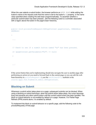 Oracle Application Framework Developer's Guide, Release 12.1.3


When the user selects a submit button, the browser performs an HTTP POST while adding the
button's name to the request (note that this name is set to the button's ID property, or the name
value specified when creating the web bean programmatically). To ascertain whether a
particular submit button has been pressed , add the following code to a controller associated
with a region above the button in the page's bean hierarchy.



public void processFormRequest(OAPageContext pageContext, OAWebBean
webBean)

{

 ...



 // Check to see if a submit button named "Go" has been pressed.

 if (pageContext.getParameter("Go") != null)

 {



 ...



If the action button that you're implementing should also navigate the user to another page after
performing an action (or you need to forward back to the current page so you can edit the web
bean hierarchy in processRequest()), use the setForward*() methods in the
oracle.apps.fnd.framework.webui.OAPageContext.



Blocking on Submit
Whenever a submit action takes place on a page, subsequent submits can be blocked. When
using a blocking on submit technique, when the submit action takes place, the cursor becomes
busy and prevents any other submit action until the current submit event has been handled. The
block on submit behavior is not enabled by default on a page. However, For Partial Page
Refresh (PPR) events alone, it is enabled by default.

To implement the block on submit behavior on a specfic page, add the following code to the
processRequest() of that page:




                                                                                               333
 