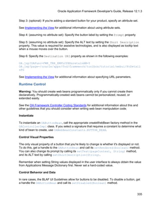 Oracle Application Framework Developer's Guide, Release 12.1.3


Step 3: (optional): If you're adding a standard button for your product, specify an attribute set.

See Implementing the View for additional information about using attribute sets.

Step 4: (assuming no attribute set): Specify the button label by setting the Prompt property

Step 5: (assuming no attribute set): Specify the ALT text by setting the Short Description
property. This value is required for assistive technologies, and is also displayed as tooltip text
when a mouse moves over the button.

Step 6: Specify the Destination URI property as shown in the following examples:

OA.jsp?OAFunc=FWK_TBX_EMPLOYEE&retainAM=Y
OA.jsp?page=/oracle/apps/fnd/framework/toolbox/tutorial/webui/PoDetail
sPG

See Implementing the View for additional information about specifying URL parameters.

Runtime Control

Warning: You should create web beans programmatically only if you cannot create them
declaratively. Programmatically-created web beans cannot be personalized, reused, or
extended easily.

See the OA Framework Controller Coding Standards for additional information about this and
other guidelines that you should consider when writing web bean manipulation code.

Instantiate

To instantiate an OAButtonBean, call the appropriate createWebBean factory method in the
OAControllerImpl class. If you select a signature that requires a constant to determine what
kind of bean to create, use OAWebBeanConstants.BUTTON_BEAN.

Control Visual Properties

The only visual property of a button that you're likely to change is whether it's displayed or not.
To do this, get a handle to the OAButtonBean and call its setRendered(boolean) method.
You can also change its prompt by calling its setText(pageContext, String) method,
and its ALT text by calling setShortDescription(String).

Remember when setting String values displayed in the user interface to always obtain the value
from Applications Message Dictionary first. Never set a hard-coded value.

Control Behavior and Data

In rare cases, the BLAF UI Guidelines allow for buttons to be disabled. To disable a button, get
a handle the OAButtonBean and call its setDisabled(Boolean) method.


                                                                                                 335
 
