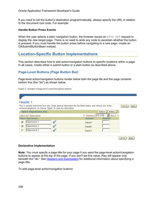 Oracle Application Framework Developer's Guide


If you need to set the button's destination programmatically, always specify the URL in relation
to the document root node. For example:

Handle Button Press Events

When the user selects a plain navigation button, the browser issues an HTTP GET request to
display the new target page. There is no need to write any code to ascertain whether the button
is pressed. If you must handle the button press before navigating to a new page, create an
OASubmitButtonBean instead.

Location-Specific Button Implementations
This section describes how to add action/navigation buttons to specific locations within a page.
In all cases, create either a submit button or a plain button as described above.

Page-Level Buttons (Page Button Bar)

Page-level action/navigation buttons render below both the page tile and the page contents
bottom line (the "ski") as shown below.

Figure 2: example of page-level action/navigation buttons




Declarative Implementation

Note: You must specify a page title for your page if you want the page-level action/navigation
buttons to appear at the top of the page. If you don't set this value, they will appear only
beneath the "ski." See Headers and Subheaders for additional information about specifying a
page title.

To add page-level action/navigation buttons:




336
 