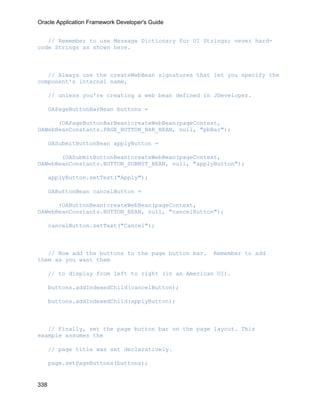 Oracle Application Framework Developer's Guide


   // Remember to use Message Dictionary for UI Strings; never hard-
code Strings as shown here.



   // Always use the createWebBean signatures that let you specify the
component's internal name,

      // unless you're creating a web bean defined in JDeveloper.

      OAPageButtonBarBean buttons =

      (OAPageButtonBarBean)createWebBean(pageContext,
OAWebBeanConstants.PAGE_BUTTON_BAR_BEAN, null, "pbBar");

      OASubmitButtonBean applyButton =

       (OASubmitButtonBean)createWebBean(pageContext,
OAWebBeanConstants.BUTTON_SUBMIT_BEAN, null, "applyButton");

      applyButton.setText("Apply");

      OAButtonBean cancelButton =

      (OAButtonBean)createWebBean(pageContext,
OAWebBeanConstants.BUTTON_BEAN, null, "cancelButton");

      cancelButton.setText("Cancel");



   // Now add the buttons to the page button bar.    Remember to add
them as you want them

      // to display from left to right (in an American UI).

      buttons.addIndexedChild(cancelButton);

      buttons.addIndexedChild(applyButton);



   // Finally, set the page button bar on the page layout. This
example assumes the

      // page title was set declaratively.

      page.setPageButtons(buttons);


338
 