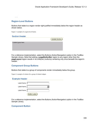 Oracle Application Framework Developer's Guide, Release 12.1.3




     ...

Region-Level Buttons

Buttons that relate to a region render right-justified immediately below the region header as
shown below.

Figure 3: example of a region-level button




For a reference implementation, select the Buttons (Action/Navigation) option in the ToolBox
Sample Library. Note that adding a pageButtonBar region to any region other than the
pageLayout region results in its child(ren) button(s) rendering only once beneath the region's
header.

Component Group Buttons

Buttons that relate to a group of components render immediately below the group.

Figure 4: example of a button for a group of related widgets




For a reference implementation, select the Buttons (Action/Navigation) option in the ToolBox
Sample Library.

Component Button




                                                                                                   339
 