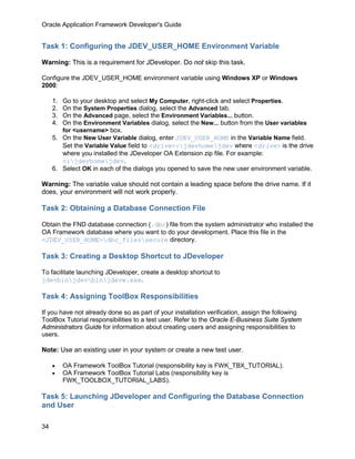 Oracle Application Framework Developer's Guide


Task 1: Configuring the JDEV_USER_HOME Environment Variable

Warning: This is a requirement for JDeveloper. Do not skip this task.

Configure the JDEV_USER_HOME environment variable using Windows XP or Windows
2000:

     1. Go to your desktop and select My Computer, right-click and select Properties.
     2. On the System Properties dialog, select the Advanced tab.
     3. On the Advanced page, select the Environment Variables... button.
     4. On the Environment Variables dialog, select the New... button from the User variables
        for <username> box.
     5. On the New User Variable dialog, enter JDEV_USER_HOME in the Variable Name field.
        Set the Variable Value field to <drive>:jdevhomejdev where <drive> is the drive
        where you installed the JDeveloper OA Extension zip file. For example:
        c:jdevhomejdev.
     6. Select OK in each of the dialogs you opened to save the new user environment variable.

Warning: The variable value should not contain a leading space before the drive name. If it
does, your environment will not work properly.

Task 2: Obtaining a Database Connection File

Obtain the FND database connection (.dbc) file from the system administrator who installed the
OA Framework database where you want to do your development. Place this file in the
<JDEV_USER_HOME>dbc_filessecure directory.

Task 3: Creating a Desktop Shortcut to JDeveloper

To facilitate launching JDeveloper, create a desktop shortcut to
jdevbinjdevbinjdevw.exe.

Task 4: Assigning ToolBox Responsibilities

If you have not already done so as part of your installation verification, assign the following
ToolBox Tutorial responsibilities to a test user. Refer to the Oracle E-Business Suite System
Administrators Guide for information about creating users and assigning responsibilities to
users.

Note: Use an existing user in your system or create a new test user.

     •    OA Framework ToolBox Tutorial (responsibility key is FWK_TBX_TUTORIAL).
     •    OA Framework ToolBox Tutorial Labs (responsibility key is
          FWK_TOOLBOX_TUTORIAL_LABS).

Task 5: Launching JDeveloper and Configuring the Database Connection
and User

34
 